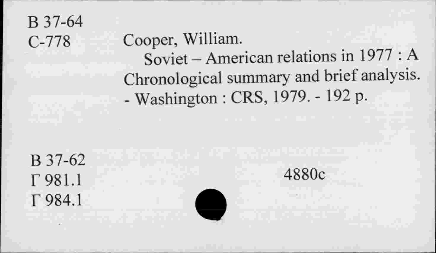 ﻿B 37-64
C-778 Cooper, William.
Soviet - American relations in 1977 : A Chronological summary and brief analysis. - Washington : CRS, 1979. - 192 p.
B 37-62
r 981.1
f 984.1
4880c